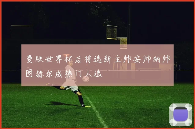 曼联世界杯后将选新主帅安帅纳帅图赫尔成热门人选