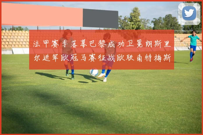 法甲赛季落幕巴黎成功卫冕朗斯里尔进军欧冠马赛征战欧联南特梅斯不幸降级