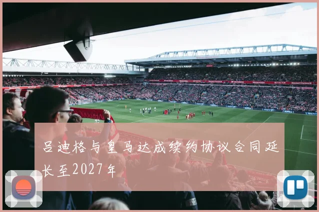 吕迪格与皇马达成续约协议合同延长至2027年