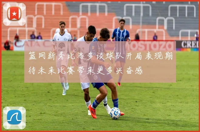 篮网新秀比洛多谈球队开局表现期待未来比赛带来更多兴奋感