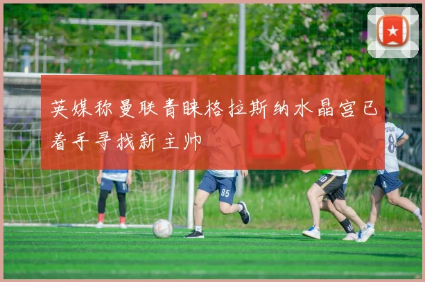 英媒称曼联青睐格拉斯纳水晶宫已着手寻找新主帅