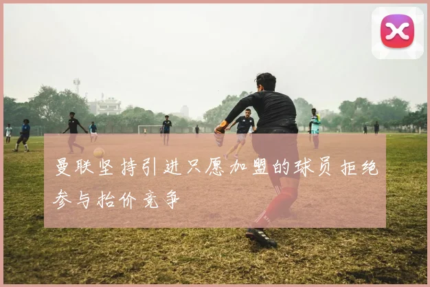 曼联坚持引进只愿加盟的球员拒绝参与抬价竞争