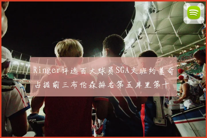 Ringer评选百大球员SGA文班约基奇占据前三布伦森排名第五库里第十杜兰特第十六詹姆斯第二十