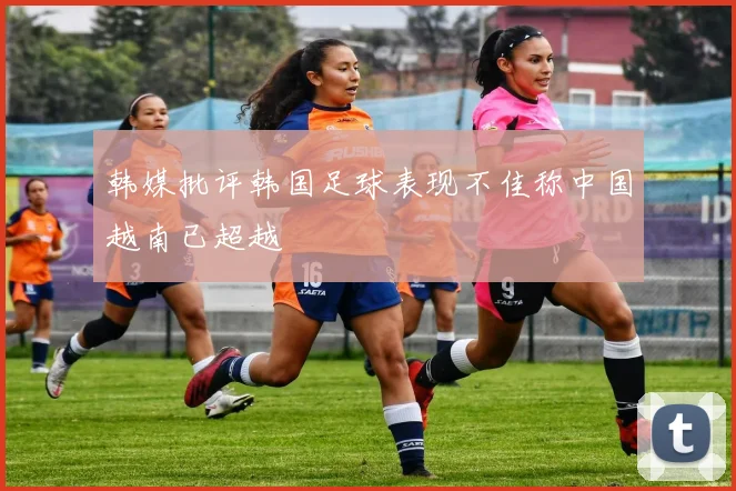韩媒批评韩国足球表现不佳称中国越南已超越