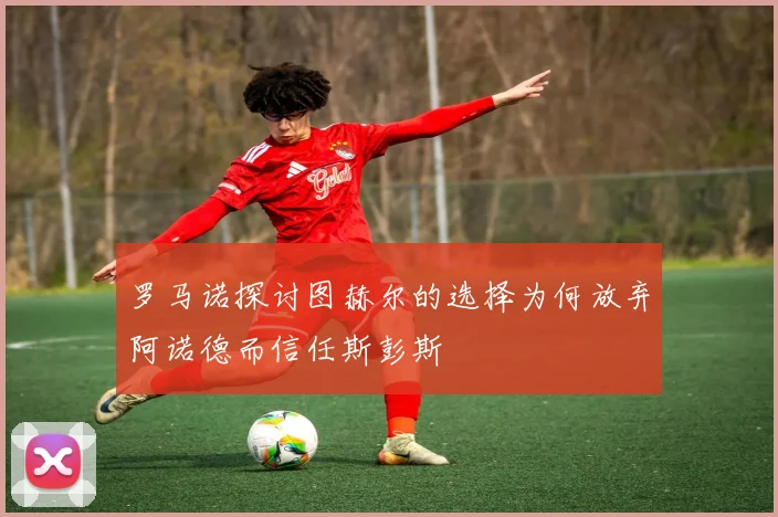 罗马诺探讨图赫尔的选择为何放弃阿诺德而信任斯彭斯