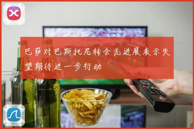 巴萨对巴斯托尼转会无进展表示失望期待进一步行动