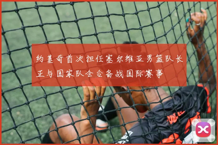 约基奇首次担任塞尔维亚男篮队长正与国家队会合备战国际赛事