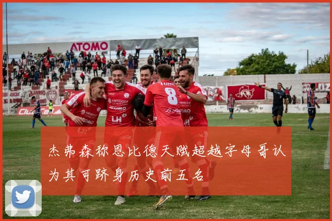 杰弗森称恩比德天赋超越字母哥认为其可跻身历史前五名