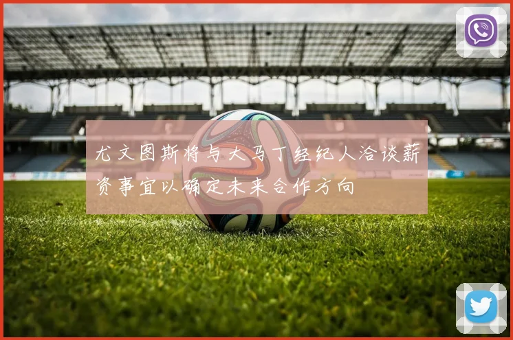 尤文图斯将与大马丁经纪人洽谈薪资事宜以确定未来合作方向