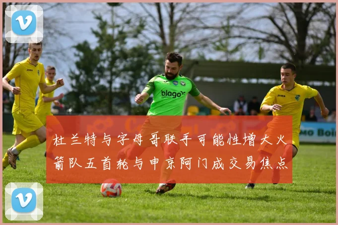 杜兰特与字母哥联手可能性增大火箭队五首轮与申京阿门成交易焦点